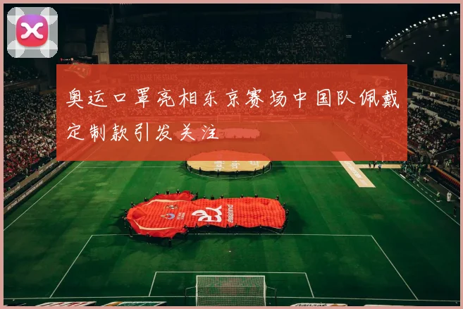 奥运口罩亮相东京赛场中国队佩戴定制款引发关注