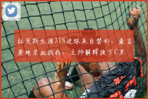 拉莫斯生涯31%进球来自替补,豪言要绝杀就找我,主帅解释换下C罗