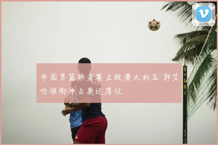 中国男篮热身赛击败澳大利亚 郭艾伦领衔冲击奥运席位