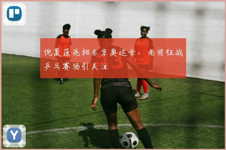 倪夏莲亮相东京奥运会，老将征战乒乓赛场引关注