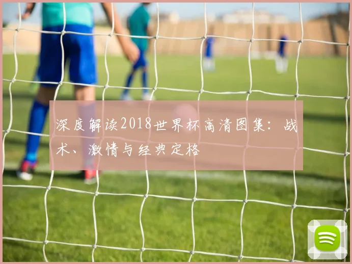 深度解读2018世界杯高清图集：战术、激情与经典定格