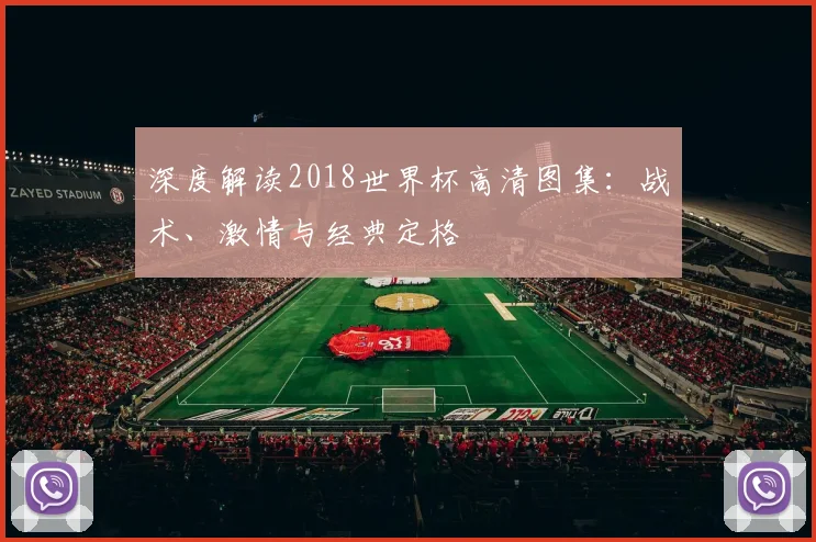 深度解读2018世界杯高清图集:战术、激情与经典定格