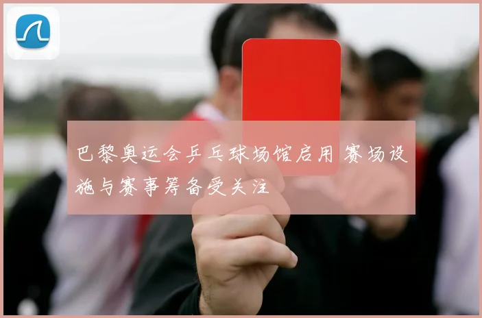 巴黎奥运会乒乓球场馆启用 赛场设施与赛事筹备受关注