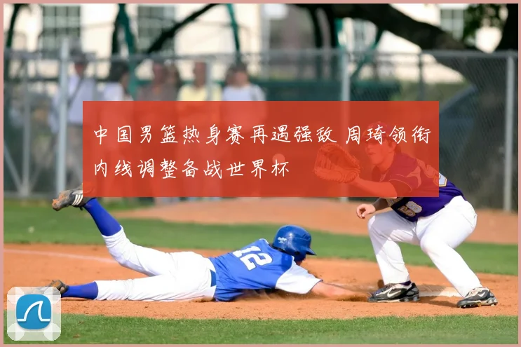 中国男篮热身赛再遇强敌 周琦领衔内线调整备战世界杯