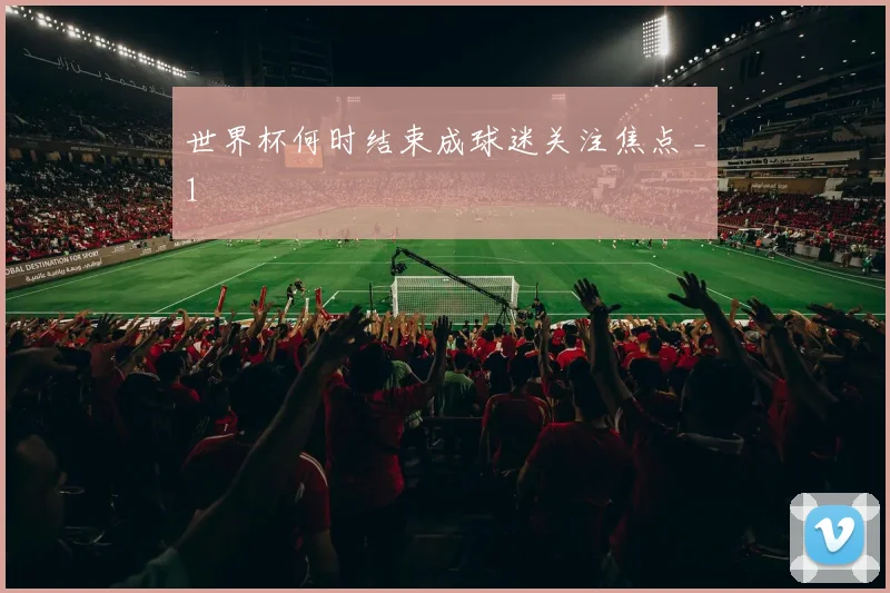 世界杯何时结束成球迷关注焦点 _1