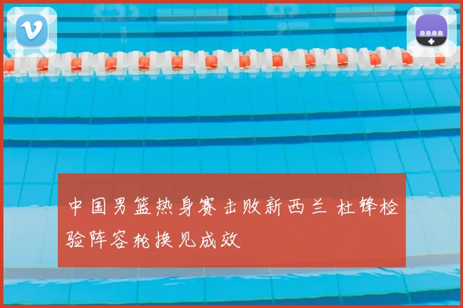 中国男篮热身赛击败新西兰 杜锋检验阵容轮换见成效
