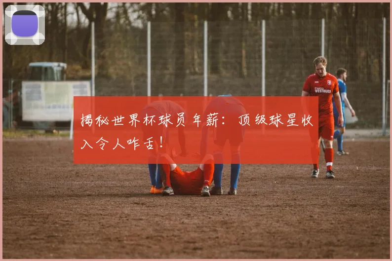 揭秘世界杯球员年薪:顶级球星收入令人咋舌!
