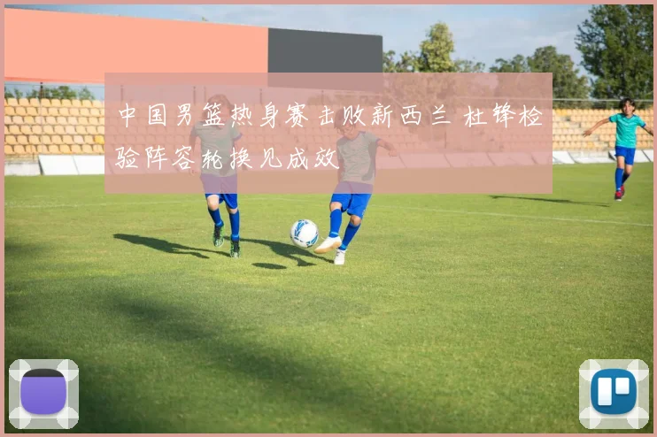 中国男篮热身赛击败新西兰 杜锋检验阵容轮换见成效