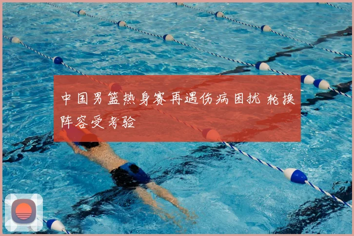 中国男篮热身赛再遇伤病困扰 轮换阵容受考验