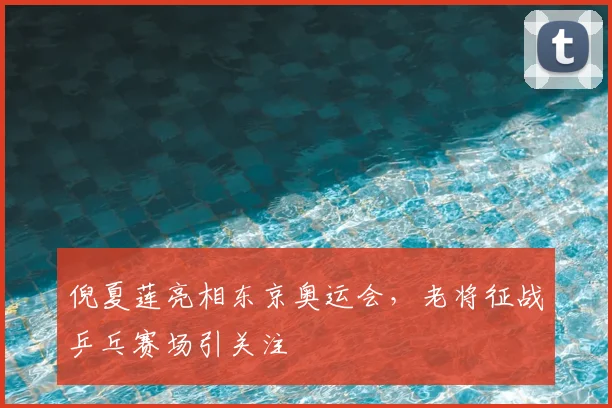 倪夏莲亮相东京奥运会，老将征战乒乓赛场引关注