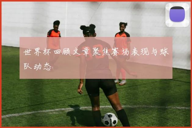 世界杯回顾文章聚焦赛场表现与球队动态