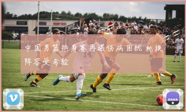 中国男篮热身赛再遇伤病困扰 轮换阵容受考验